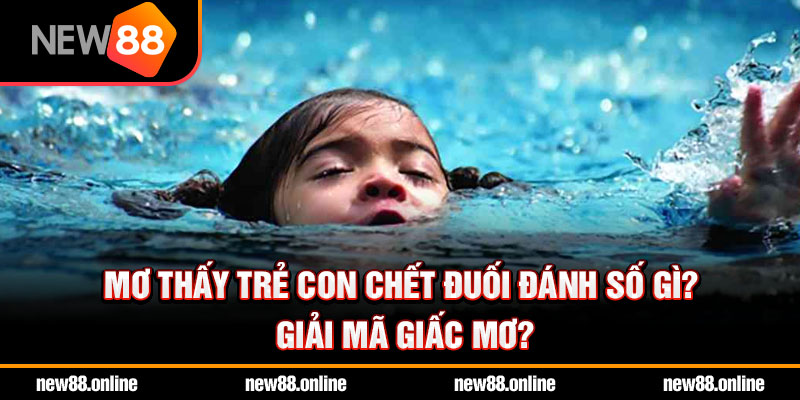 Mơ thấy trẻ con chết đuối đánh số gì? Giải mã giấc mơ?