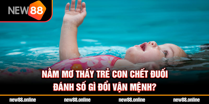 Nằm mơ thấy trẻ con chết đuối đánh số gì đổi vận mệnh?